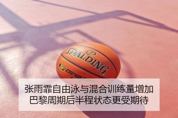 张雨霏自由泳与混合训练量增加 巴黎周期后半程状态更受期待