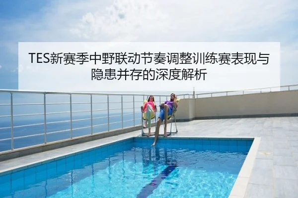 TES新赛季中野联动节奏调整训练赛表现与隐患并存的深度解析
