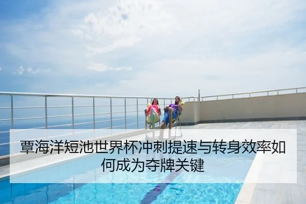 覃海洋短池世界杯冲刺提速与转身效率如何成为夺牌关键
