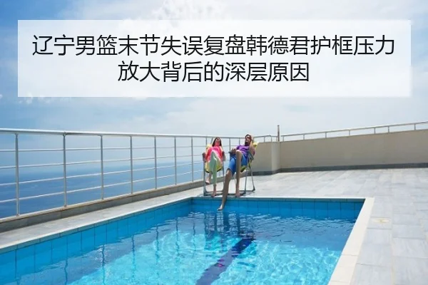 辽宁男篮末节失误复盘韩德君护框压力放大背后的深层原因