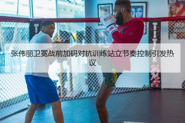 张伟丽卫冕战前加码对抗训练站立节奏控制引发热议