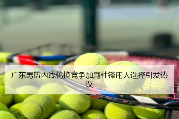 广东男篮内线轮换竞争加剧杜锋用人选择引发热议
